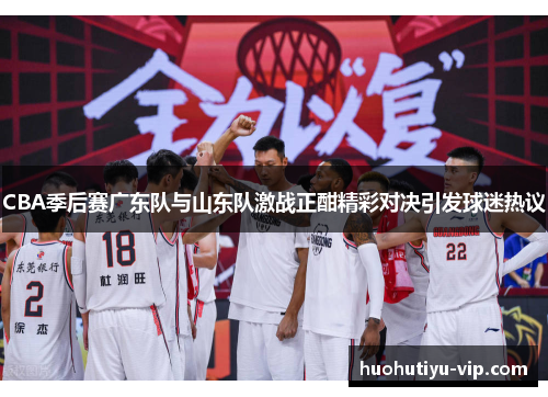 CBA季后赛广东队与山东队激战正酣精彩对决引发球迷热议