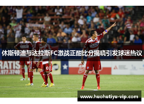 休斯顿迪与达拉斯FC激战正酣比分揭晓引发球迷热议
