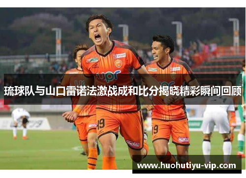琉球队与山口雷诺法激战成和比分揭晓精彩瞬间回顾